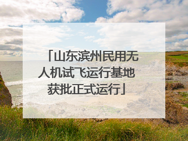 山东滨州民用无人机试飞运行基地获批正式运行