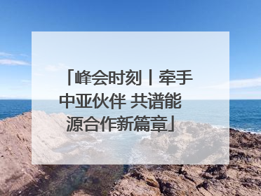 峰会时刻丨牵手中亚伙伴 共谱能源合作新篇章