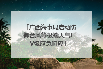 广西海事局启动防御台风等极端天气IV级应急响应