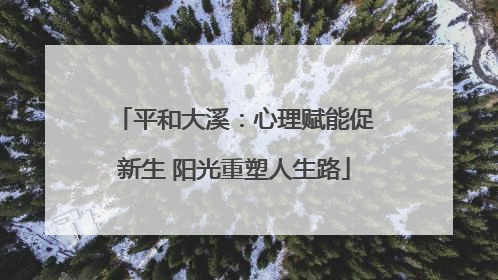 平和大溪：心理赋能促新生 阳光重塑人生路