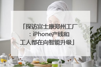 探访富士康郑州工厂：iPhone产线和工人都在向智能升级