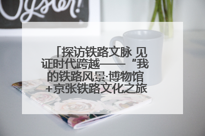 探访铁路文脉 见证时代跨越——“我的铁路风景·博物馆+京张铁路文化之旅”活动在京启动