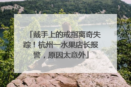 戴手上的戒指离奇失踪！杭州一水果店长报警，原因太意外