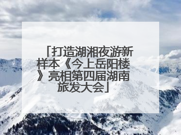 打造湖湘夜游新样本《今上岳阳楼》亮相第四届湖南旅发大会