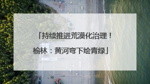 持续推进荒漠化治理！榆林：黄河弯下绘青绿