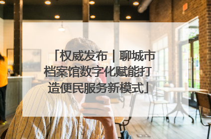 权威发布｜聊城市档案馆数字化赋能打造便民服务新模式