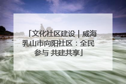 文化社区建设｜威海乳山市向阳社区：全民参与 共建共享