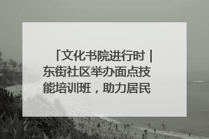 文化书院进行时｜东街社区举办面点技能培训班，助力居民就业创业！
