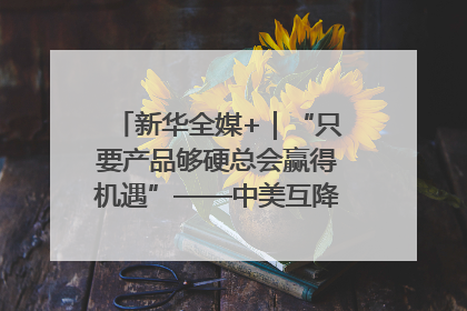 新华全媒+｜“只要产品够硬总会赢得机遇”——中美互降关税落地一线观察