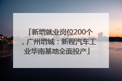 新增就业岗位200个，广州增城：新程汽车工业华南基地全面投产
