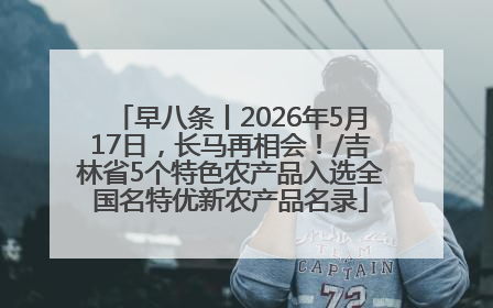 早八条丨2026年5月17日，长马再相会！/吉林省5个特色农产品入选全国名特优新农产品名录