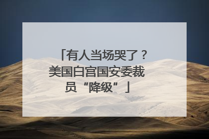 有人当场哭了？美国白宫国安委裁员“降级”