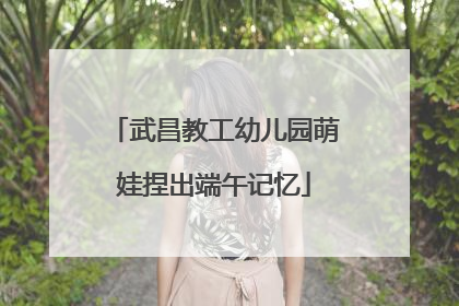 武昌教工幼儿园萌娃捏出端午记忆