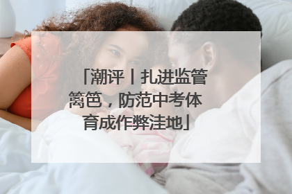 潮评丨扎进监管篱笆，防范中考体育成作弊洼地