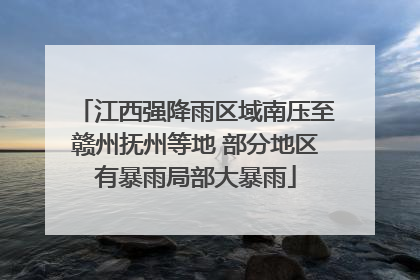 江西强降雨区域南压至赣州抚州等地 部分地区有暴雨局部大暴雨