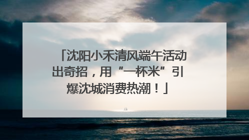 沈阳小禾清风端午活动出奇招，用“一杯米”引爆沈城消费热潮！