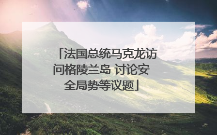 法国总统马克龙访问格陵兰岛 讨论安全局势等议题