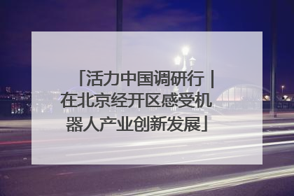 活力中国调研行｜在北京经开区感受机器人产业创新发展
