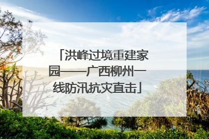 洪峰过境重建家园——广西柳州一线防汛抗灾直击