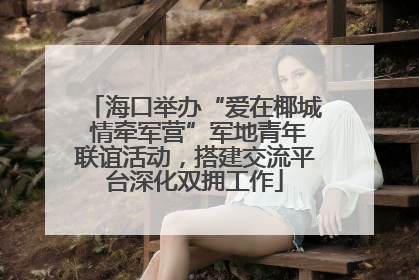 海口举办“爱在椰城 情牵军营”军地青年联谊活动，搭建交流平台深化双拥工作