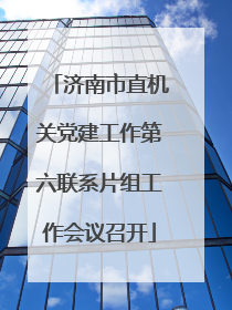 济南市直机关党建工作第六联系片组工作会议召开