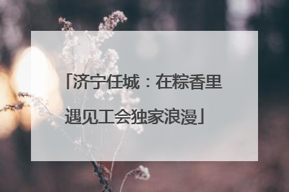济宁任城：在粽香里遇见工会独家浪漫