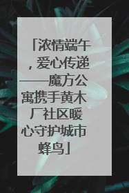浓情端午，爱心传递——魔方公寓携手黄木 厂社区暖心守护城市蜂鸟
