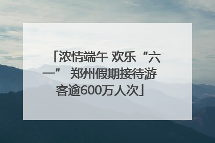 浓情端午 欢乐“六一” 郑州假期接待游客逾600万人次