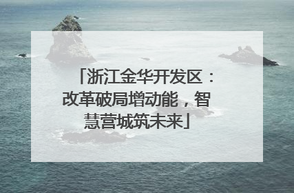 浙江金华开发区：改革破局增动能，智慧营城筑未来