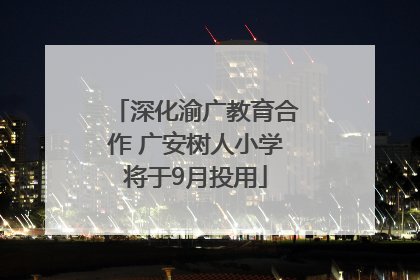 深化渝广教育合作 广安树人小学将于9月投用