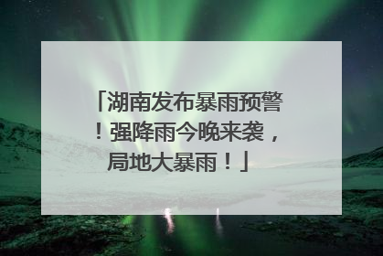 湖南发布暴雨预警！强降雨今晚来袭，局地大暴雨！
