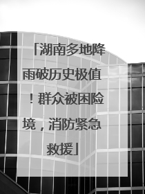 湖南多地降雨破历史极值！群众被困险境，消防紧急救援