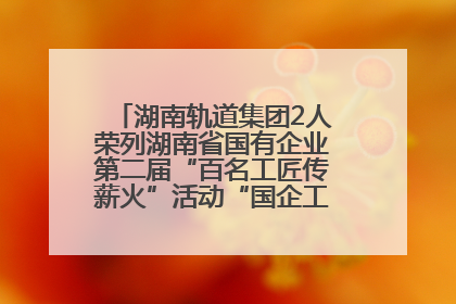 湖南轨道集团2人荣列湖南省国有企业第二届“百名工匠传薪火”活动“国企工匠”人才宣传名单