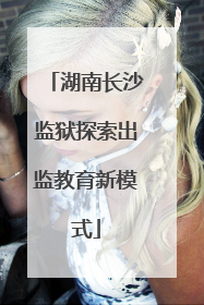 湖南长沙监狱探索出监教育新模式