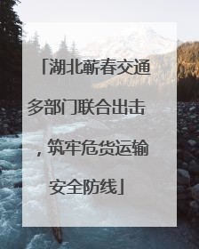 湖北蕲春交通多部门联合出击，筑牢危货运输安全防线