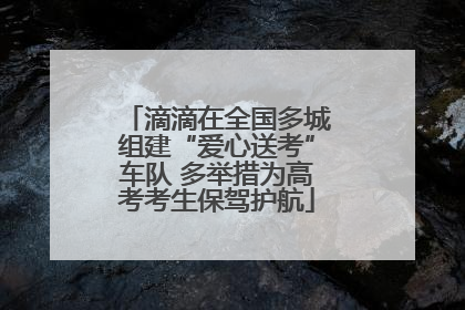 滴滴在全国多城组建“爱心送考”车队 多举措为高考考生保驾护航