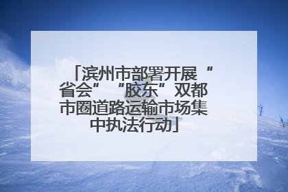 滨州市部署开展“省会”“胶东”双都市圈道路运输市场集中执法行动