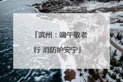 滨州：端午敬老行 消防护安宁