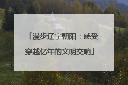 漫步辽宁朝阳：感受穿越亿年的文明交响