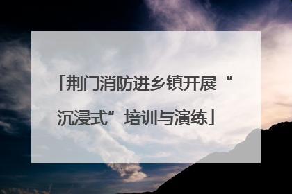 荆门消防进乡镇开展“沉浸式”培训与演练