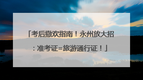 考后撒欢指南！永州放大招：准考证=旅游通行证！
