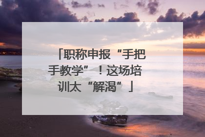 职称申报“手把手教学”！这场培训太“解渴”