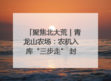聚焦北大荒｜青龙山农场：农机入库“三步走” 封存管理精细化