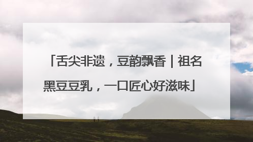 舌尖非遗，豆韵飘香｜祖名黑豆豆乳，一口匠心好滋味