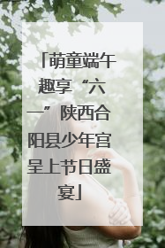 萌童端午 趣享“六一”陕西合阳县少年宫呈上节日盛宴
