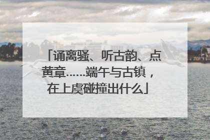 诵离骚、听古韵、点黄章……端午与古镇，在上虞碰撞出什么