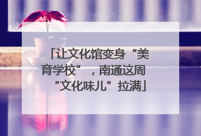 让文化馆变身“美育学校”，南通这周“文化味儿”拉满