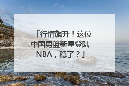 行情飙升！这位中国男篮新星登陆NBA，稳了？