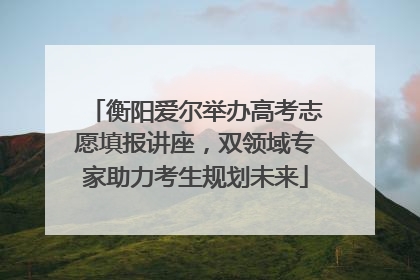 衡阳爱尔举办高考志愿填报讲座，双领域专家助力考生规划未来