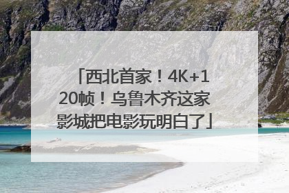 西北首家！4K+120帧！乌鲁木齐这家影城把电影玩明白了